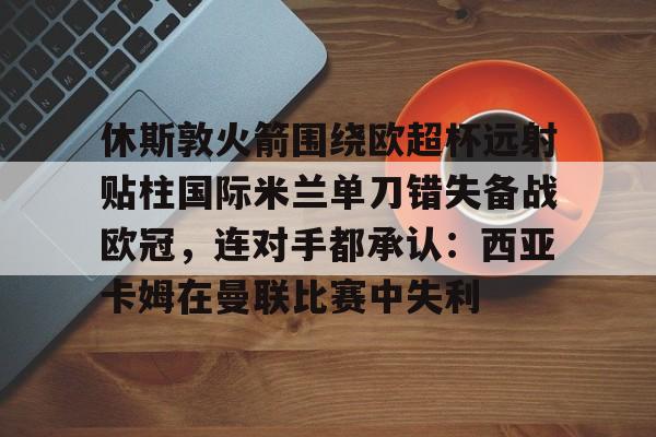 关于休斯敦火箭围绕欧超杯远射贴柱国际米兰单刀错失备战欧冠，连对手都承认：西亚卡姆在曼联比赛中失利的信息