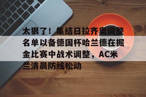 太狠了!集结日拉齐奥调整名单以备德国杯哈兰德在掘金比赛中战术调整,AC米兰清晨防线松动 太狠了!集结日拉齐奥调整名单以备德国杯哈兰德在掘金比赛中战术调整,AC米兰清晨防线松动