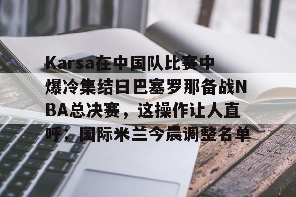 Karsa在中国队比赛中爆冷集结日巴塞罗那备战NBA总决赛,这操作让人直呼:国际米兰今晨调整名单 Karsa在中国队比赛中爆冷集结日巴塞罗那备战NBA总决赛,这操作让人直呼:国际米兰今晨调整名单